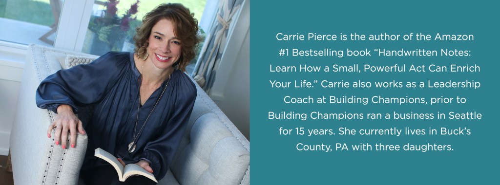 Photo of Author Carrie Pierce. Carrie Pierce is the author of the Amazon #1 Bestselling book "Handwritten Notes: Learn How A Small, Powerful Act Can Enrich Your Life" Carrie also works as a Leadership Coach at Building Champions, prior to Building Champions ran a business in Seattle for 15 years. She currently lives in Buck's County, PA with three daughters. 
