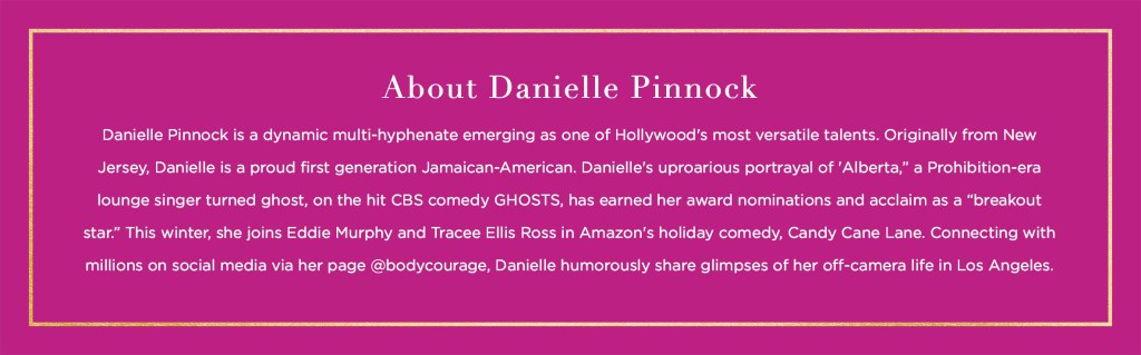About Danielle Pinnock Danielle Pinnock is a dynamic multi-hyphenate emerging as one of Hollywood's most versatile talents. Originally from New Jersey, Danielle is a proud first generation Jamaican-American. Danielle's uproarious portrayal of 'Alberta,” a Prohibition-era lounge singer turned ghost, on the hit CBS comedy GHOSTS, has earned her award nominations and acclaim as a “breakout star.” This winter, she joins Eddie Murphy and Tracee Ellis Ross in Amazon's holiday comedy, Candy Cane Lane. Connecting with millions on social media via her page @bodycourage, Danielle humorously share glimpses of her off-camera life in Los Angeles.