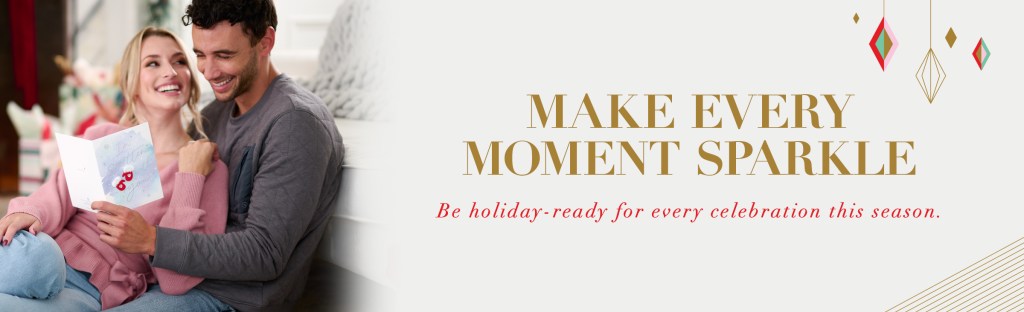 Make every moment sparkle Be holiday-ready for every celebration this season.