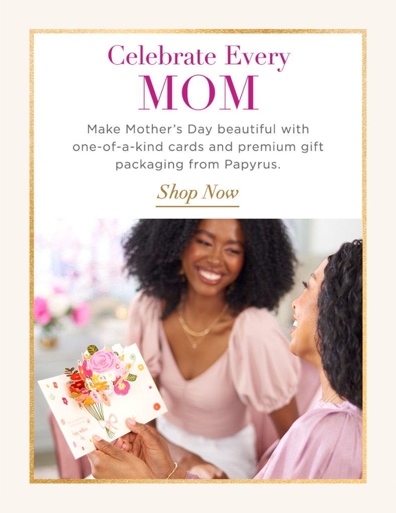 Celebrate Every Mom Make Mother's Day beautiful with one-of-a-kind cards and premium gift packaging from Papyrus Shop Now