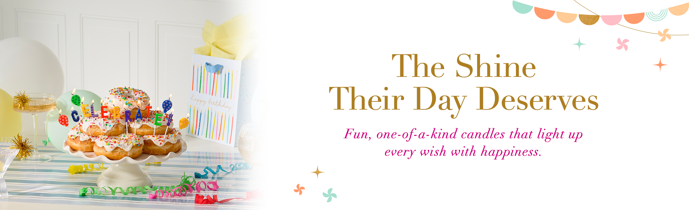The Shine Their Day Deserves. Fun, one-of-a-kind candles that light up every wish with happiness.